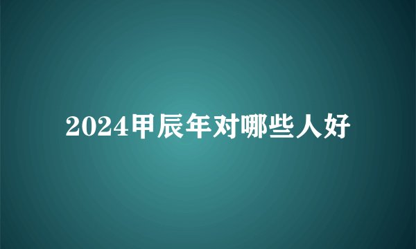 2024甲辰年对哪些人好