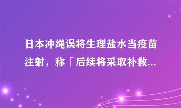 日本冲绳误将生理盐水当疫苗注射，称「后续将采取补救措施」，如何看待这一事件?还有哪些值得关注的信息？