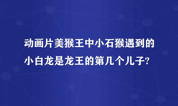 动画片美猴王中小石猴遇到的小白龙是龙王的第几个儿子?