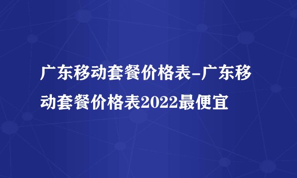 广东移动套餐价格表-广东移动套餐价格表2022最便宜