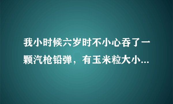 我小时候六岁时不小心吞了一颗汽枪铅弹，有玉米粒大小，会不会随大便排出去？