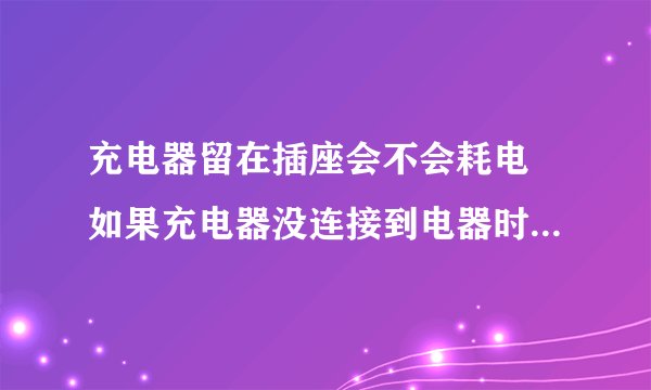 充电器留在插座会不会耗电 如果充电器没连接到电器时继续留在插座上会耗电吗