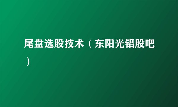 尾盘选股技术（东阳光铝股吧）