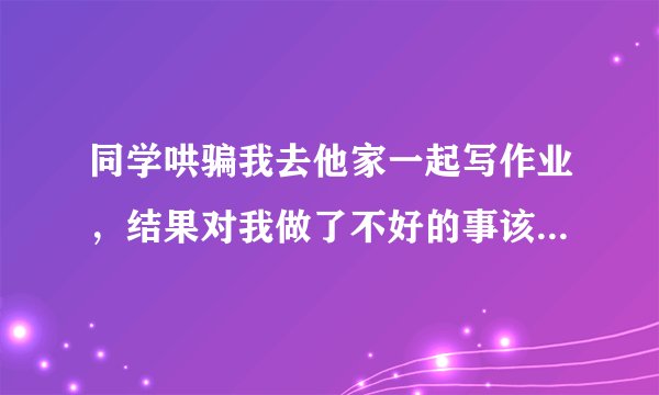 同学哄骗我去他家一起写作业，结果对我做了不好的事该如何处理？