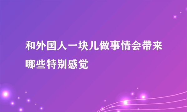 和外国人一块儿做事情会带来哪些特别感觉