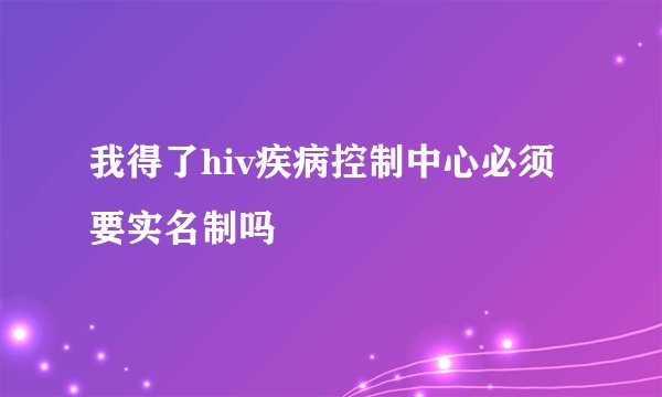 我得了hiv疾病控制中心必须要实名制吗