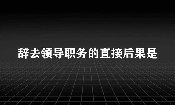 辞去领导职务的直接后果是