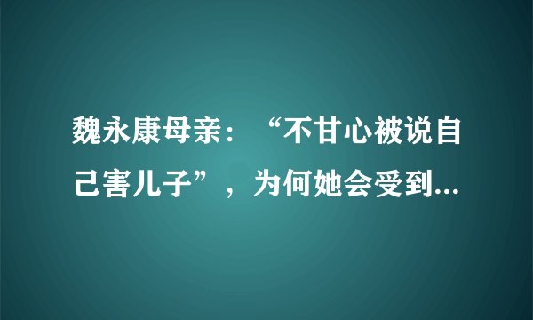 魏永康母亲：“不甘心被说自己害儿子”，为何她会受到众人指责？