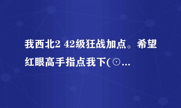 我西北2 42级狂战加点。希望红眼高手指点我下(⊙o⊙)…以及给我些指导以后的加点路子，在下感激不尽