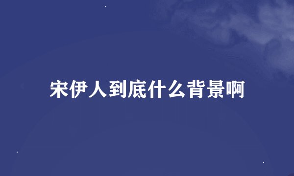 宋伊人到底什么背景啊