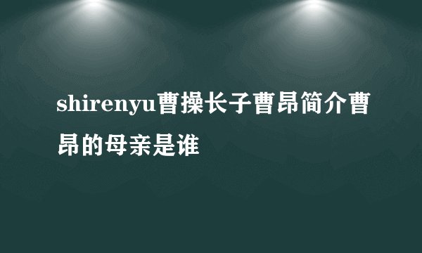 shirenyu曹操长子曹昂简介曹昂的母亲是谁