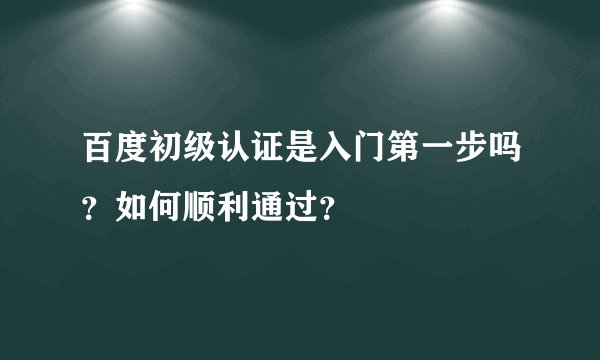百度初级认证是入门第一步吗?如何顺利通过?