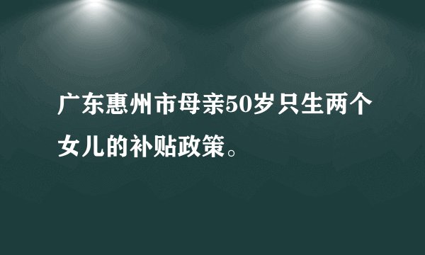 广东惠州市母亲50岁只生两个女儿的补贴政策。