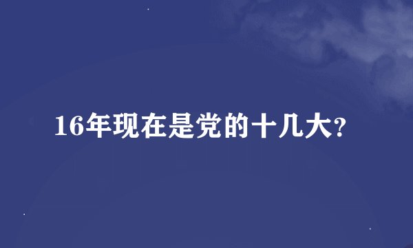 16年现在是党的十几大？