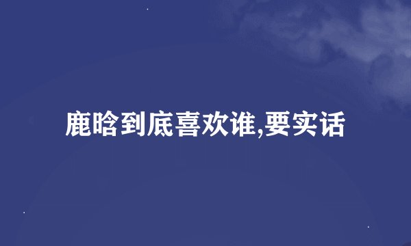 鹿晗到底喜欢谁,要实话