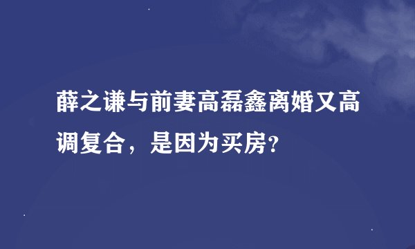 薛之谦与前妻高磊鑫离婚又高调复合,是因为买房?