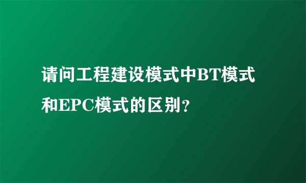 请问工程建设模式中BT模式和EPC模式的区别？