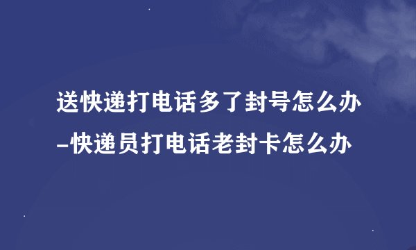送快递打电话多了封号怎么办-快递员打电话老封卡怎么办