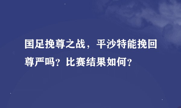 国足挽尊之战，平沙特能挽回尊严吗？比赛结果如何？