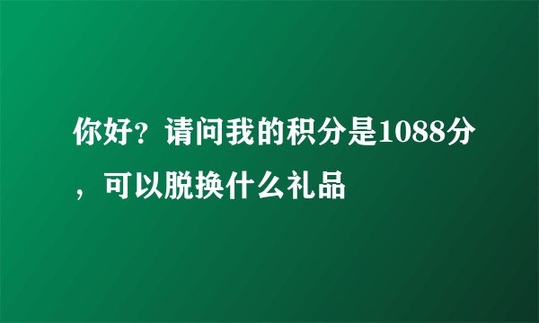 你好？请问我的积分是1088分，可以脱换什么礼品