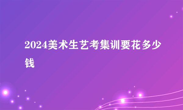 2024美术生艺考集训要花多少钱