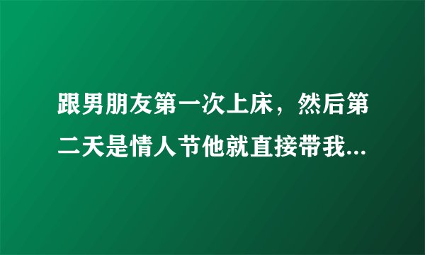 跟男朋友第一次上床，然后第二天是情人节他就直接带我去他家，什么意思？