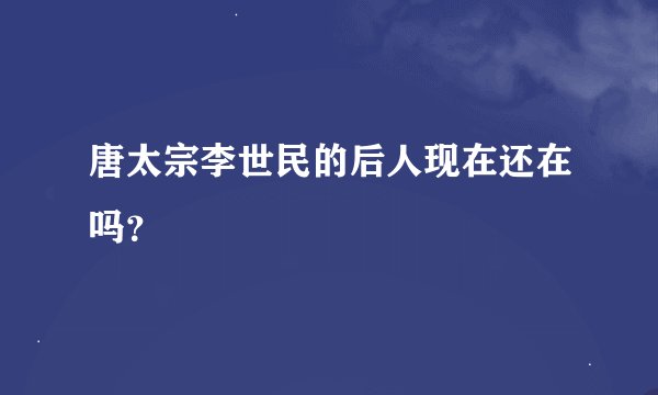 唐太宗李世民的后人现在还在吗?