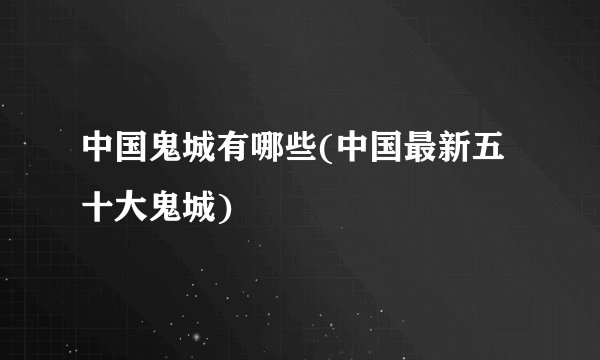 中国鬼城有哪些(中国最新五十大鬼城)