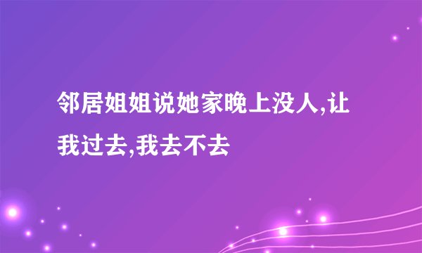 邻居姐姐说她家晚上没人,让我过去,我去不去