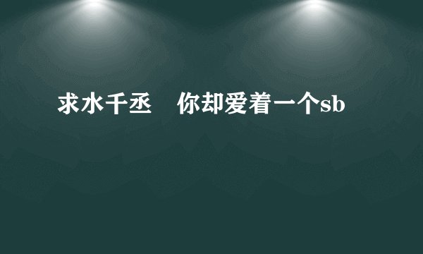 求水千丞 你却爱着一个sb