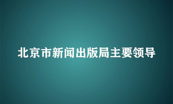 北京市新闻出版局主要领导