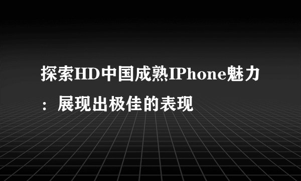 探索HD中国成熟IPhone魅力：展现出极佳的表现