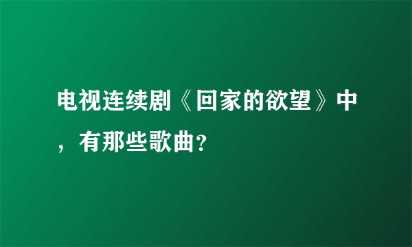 电视连续剧《回家的欲望》中，有那些歌曲？