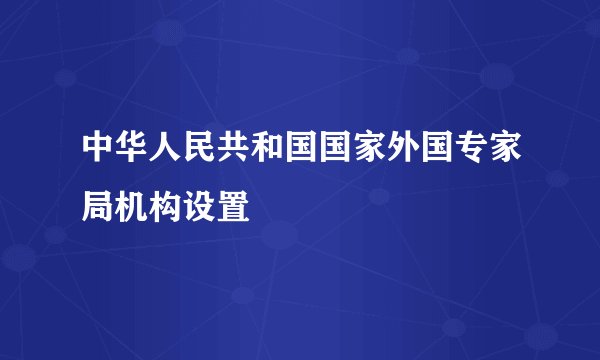 中华人民共和国国家外国专家局机构设置