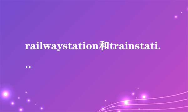 railwaystation和trainstation有什么区别
