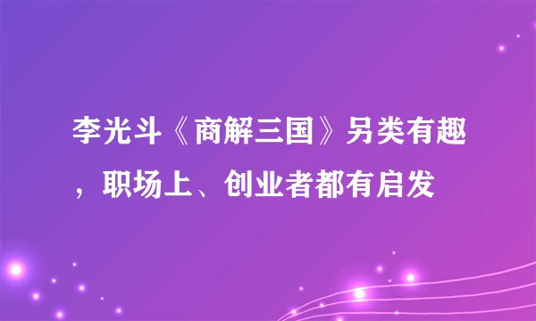 李光斗《商解三国》另类有趣，职场上、创业者都有启发