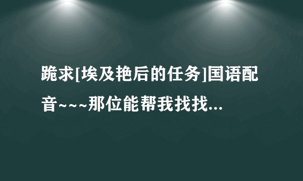 跪求[埃及艳后的任务]国语配音~~~那位能帮我找找啊！！谢谢~~~