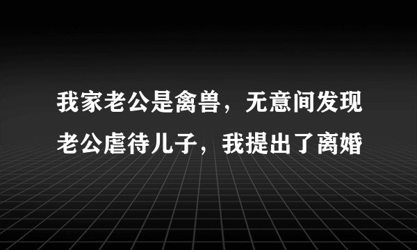 我家老公是禽兽，无意间发现老公虐待儿子，我提出了离婚