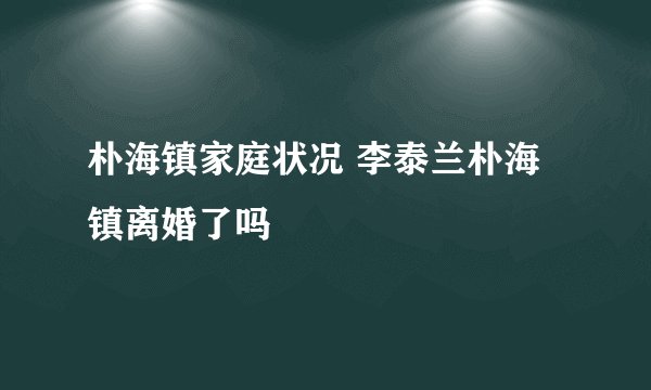 朴海镇家庭状况 李泰兰朴海镇离婚了吗