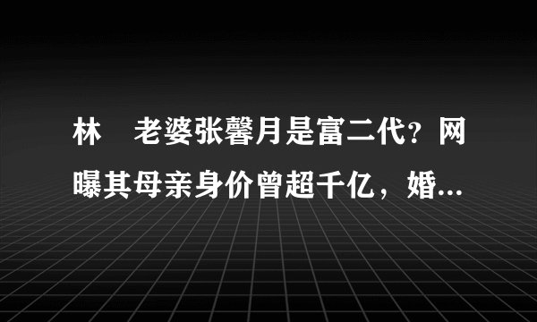 林峯老婆张馨月是富二代？网曝其母亲身价曾超千亿，婚姻门当户对