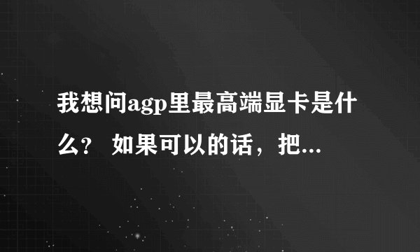 我想问agp里最高端显卡是什么？ 如果可以的话，把参数发出来吧。。。