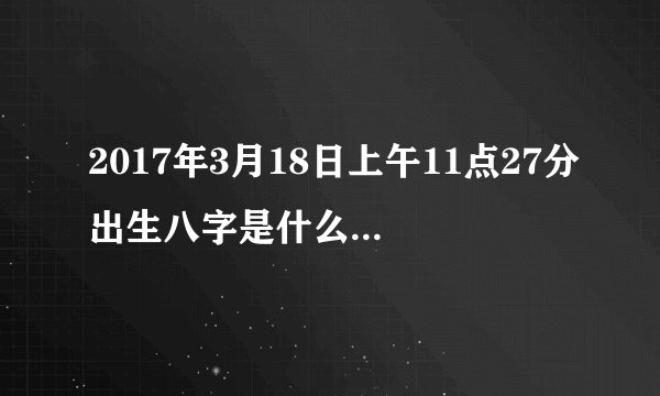 2017年3月18日上午11点27分出生八字是什么，属相是什么又缺什么