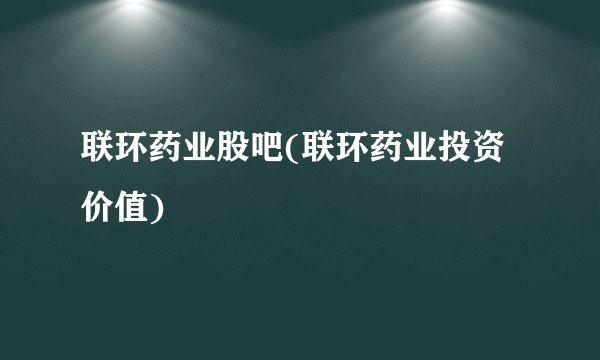 联环药业股吧(联环药业投资价值)
