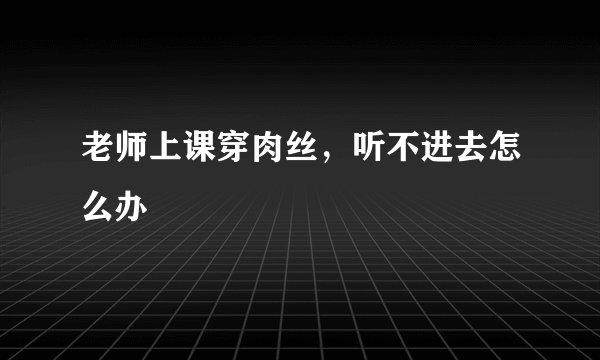 老师上课穿肉丝，听不进去怎么办