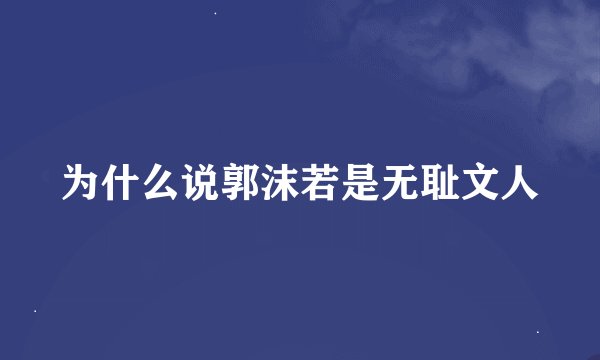 为什么说郭沫若是无耻文人