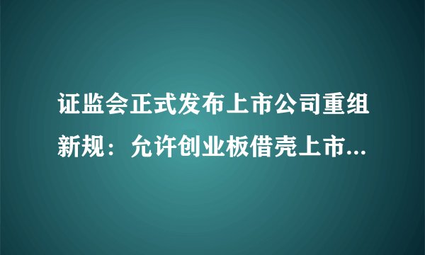 证监会正式发布上市公司重组新规：允许创业板借壳上市、恢复配套融资
