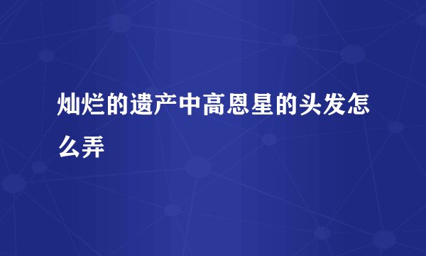 灿烂的遗产中高恩星的头发怎么弄