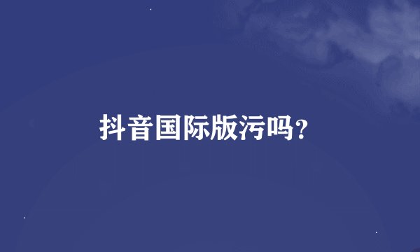抖音国际版污吗？