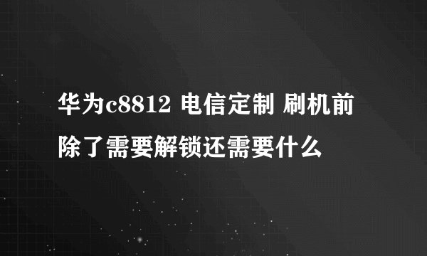 华为c8812 电信定制 刷机前除了需要解锁还需要什么
