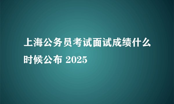 上海公务员考试面试成绩什么时候公布 2025